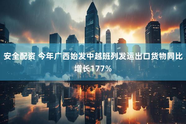 安全配资 今年广西始发中越班列发运出口货物同比增长177%