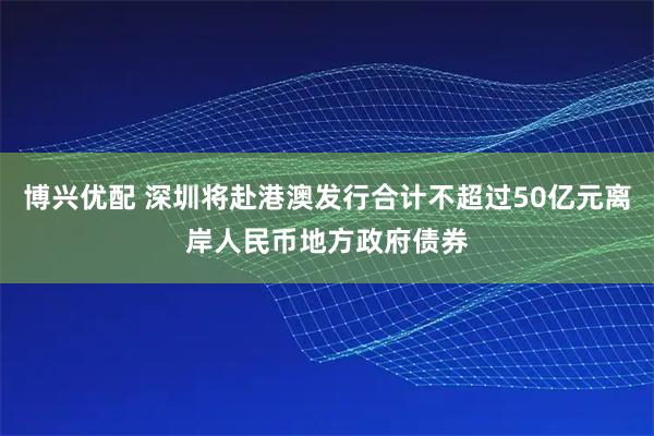 博兴优配 深圳将赴港澳发行合计不超过50亿元离岸人民币地方政府债券