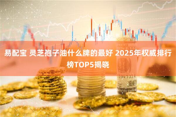 易配宝 灵芝孢子油什么牌的最好 2025年权威排行榜TOP5揭晓
