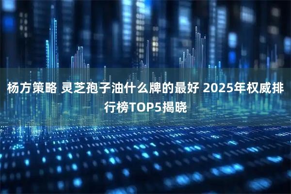 杨方策略 灵芝孢子油什么牌的最好 2025年权威排行榜TOP5揭晓