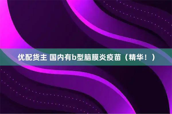优配货主 国内有b型脑膜炎疫苗（精华！）