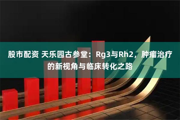 股市配资 天乐园古参堂：Rg3与Rh2，肿瘤治疗的新视角与临床转化之路