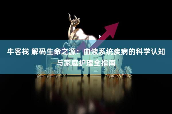 牛客栈 解码生命之源：血液系统疾病的科学认知与家庭护理全指南
