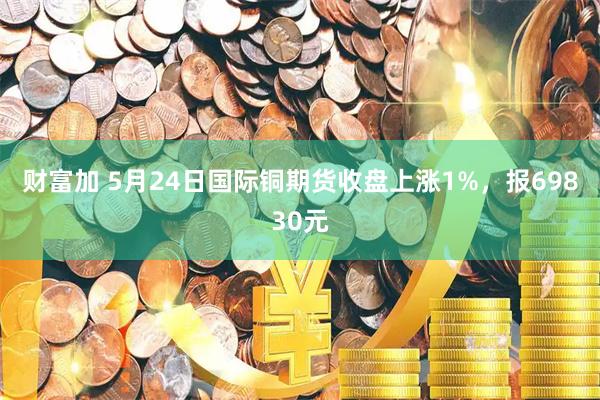 财富加 5月24日国际铜期货收盘上涨1%，报69830元