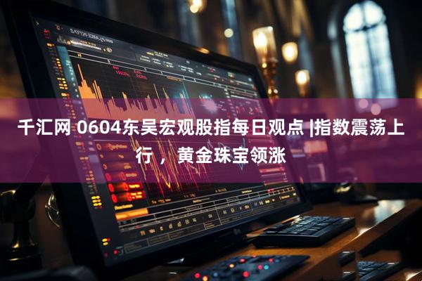 千汇网 0604东吴宏观股指每日观点 |指数震荡上行 ，黄金珠宝领涨