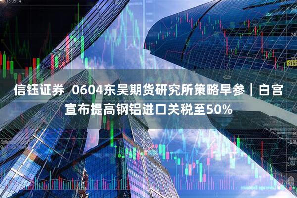 信钰证券  0604东吴期货研究所策略早参｜白宫宣布提高钢铝进口关税至50%