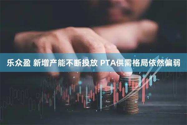 乐众盈 新增产能不断投放 PTA供需格局依然偏弱
