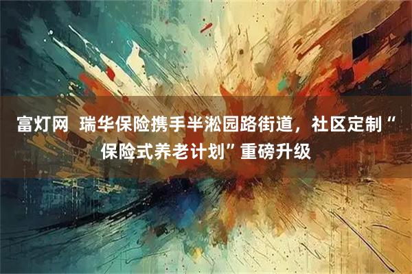 富灯网  瑞华保险携手半淞园路街道，社区定制“保险式养老计划”重磅升级