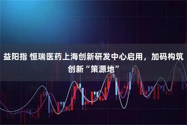 益阳指 恒瑞医药上海创新研发中心启用，加码构筑创新“策源地”