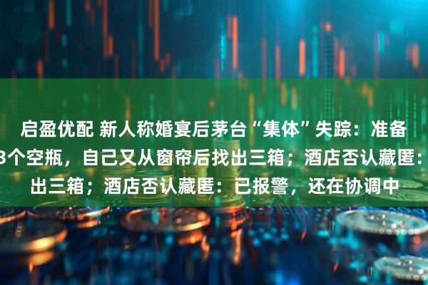 启盈优配 新人称婚宴后茅台“集体”失踪：准备近百瓶，酒店仅返还3个空瓶，自己又从窗帘后找出三箱；酒店否认藏匿：已报警，还在协调中