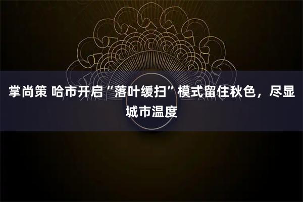 掌尚策 哈市开启“落叶缓扫”模式留住秋色，尽显城市温度