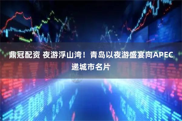 鼎冠配资 夜游浮山湾！青岛以夜游盛宴向APEC递城市名片