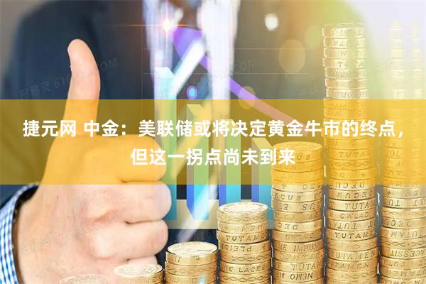 捷元网 中金：美联储或将决定黄金牛市的终点，但这一拐点尚未到来