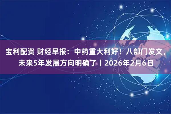 宝利配资 财经早报：中药重大利好！八部门发文，未来5年发展方向明确了丨2026年2月6日