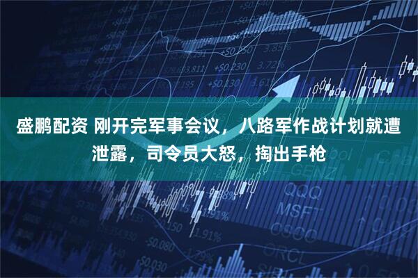 盛鹏配资 刚开完军事会议，八路军作战计划就遭泄露，司令员大怒，掏出手枪