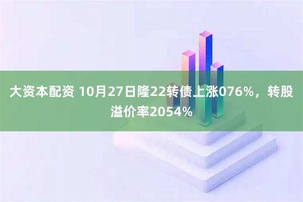 大资本配资 10月27日隆22转债上涨076%，转股溢价率2054%