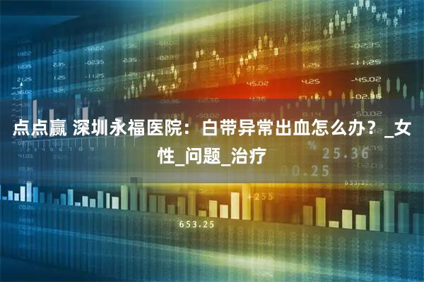 点点赢 深圳永福医院：白带异常出血怎么办？_女性_问题_治疗