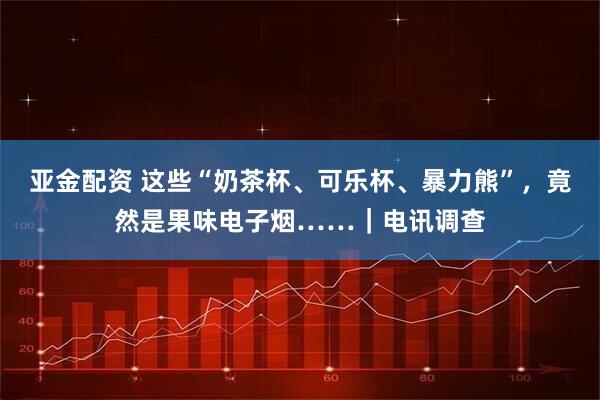 亚金配资 这些“奶茶杯、可乐杯、暴力熊”，竟然是果味电子烟……｜电讯调查