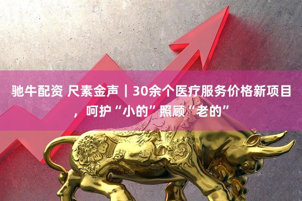 驰牛配资 尺素金声｜30余个医疗服务价格新项目，呵护“小的”照顾“老的”