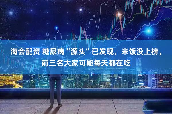 海会配资 糖尿病“源头”已发现，米饭没上榜，前三名大家可能每天都在吃