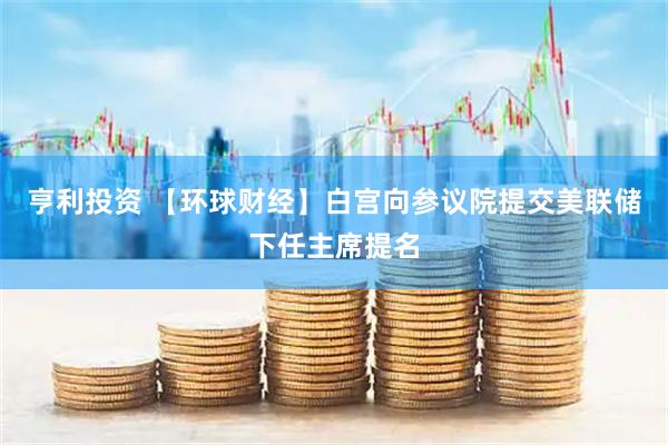 亨利投资 【环球财经】白宫向参议院提交美联储下任主席提名