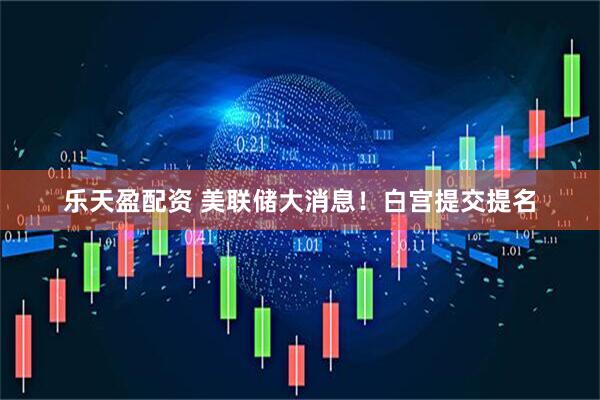 乐天盈配资 美联储大消息！白宫提交提名
